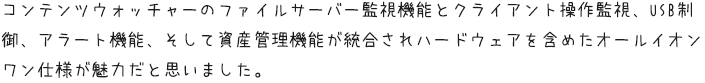 コンテンツウォッチャーのファイルサーバー監視機能とクライアント操作監視、USB制御、アラート機能、そして資産管理機能が統合されハードウェアを含めたオールイオンワン仕様が魅力だと思いました。