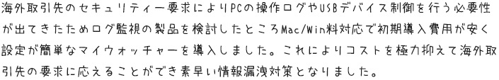 海外取引先のセキュリティー要求によりPCの操作ログやUSBデバイス制御を行う必要性が出てきたためログ監視の製品を検討したところMac/Win料対応で初期導入費用が安く設定が簡単なマイウォッチャーを導入しました。これによりコストを極力抑えて海外取引先の要求に応えることができ素早い情報漏洩対策となりました。