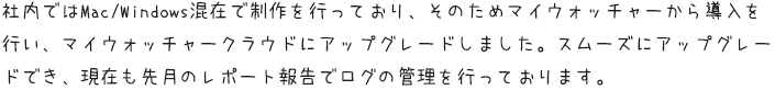 社内ではMac/Windows混在で制作を行っており、そのためマイウォッチャーから導入を行い、マイウォッチャークラウドにアップグレードしました。スムーズにアップグレードでき、現在も先月のレポート報告でログの管理を行っております。
